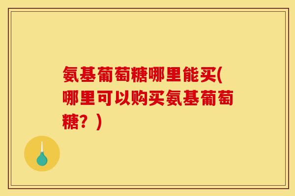 氨基葡萄糖哪里能买(哪里可以购买氨基葡萄糖？)