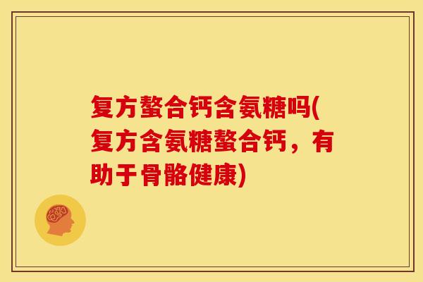 复方螯合钙含氨糖吗(复方含氨糖螯合钙，有助于骨骼健康)