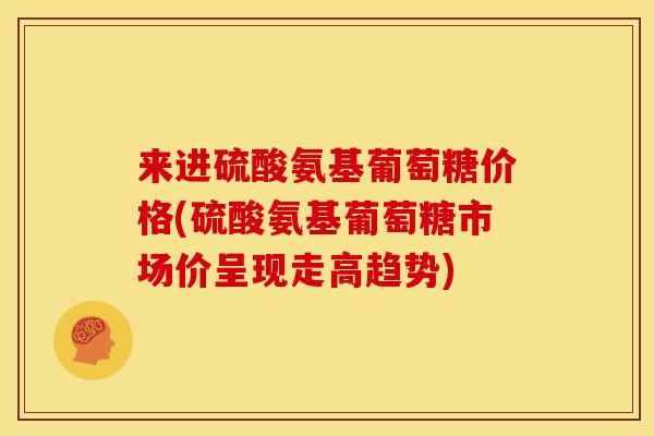 来进硫酸氨基葡萄糖价格(硫酸氨基葡萄糖市场价呈现走高趋势)