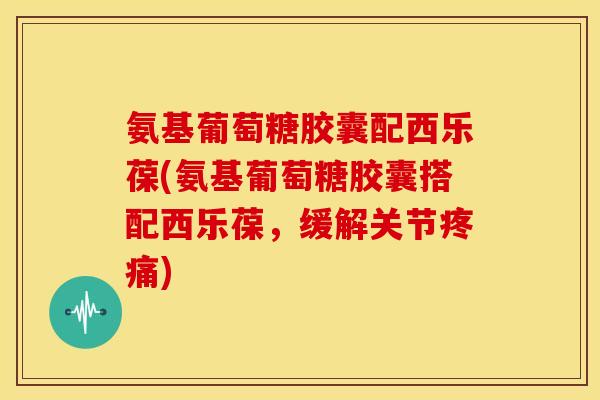 氨基葡萄糖胶囊配西乐葆(氨基葡萄糖胶囊搭配西乐葆，缓解关节疼痛)