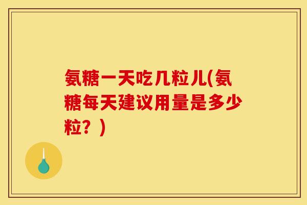 氨糖一天吃几粒儿(氨糖每天建议用量是多少粒？)