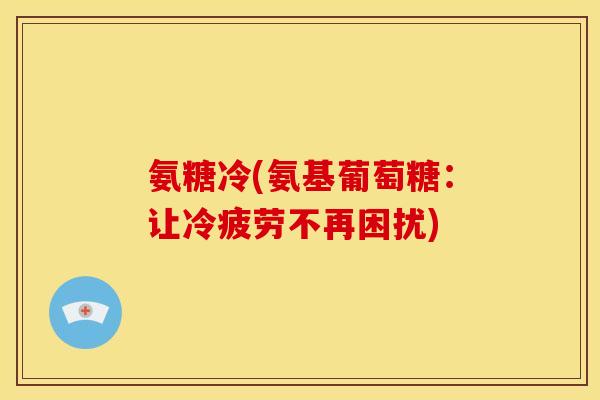 氨糖冷(氨基葡萄糖:让冷疲劳不再困扰) 氨糖冷(氨基葡萄糖:让冷疲劳不再困扰)