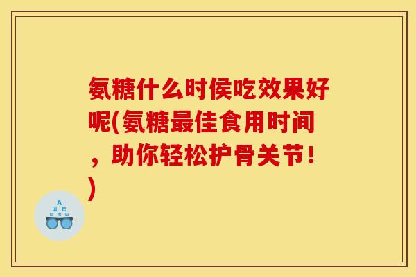 氨糖什么时侯吃效果好呢(氨糖最佳食用时间，助你轻松护骨关节！)