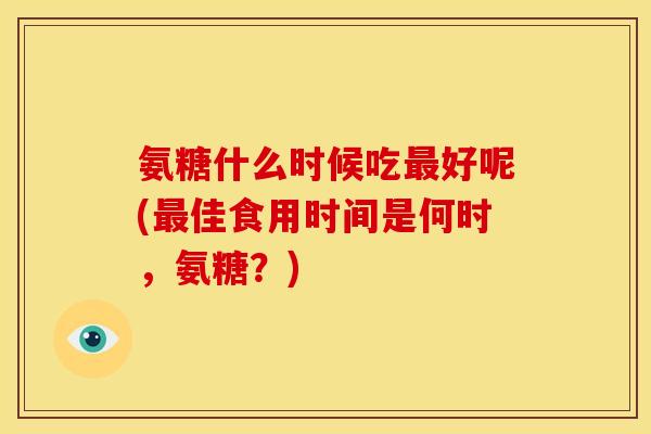 氨糖什么时候吃最好呢(最佳食用时间是何时，氨糖？)