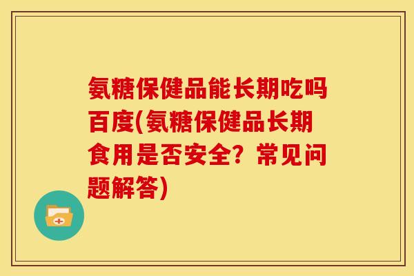 氨糖保健品能长期吃吗百度(氨糖保健品长期食用是否安全？常见问题解答)