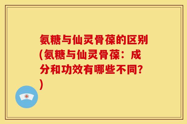 氨糖与仙灵骨葆的区别(氨糖与仙灵骨葆：成分和功效有哪些不同？)