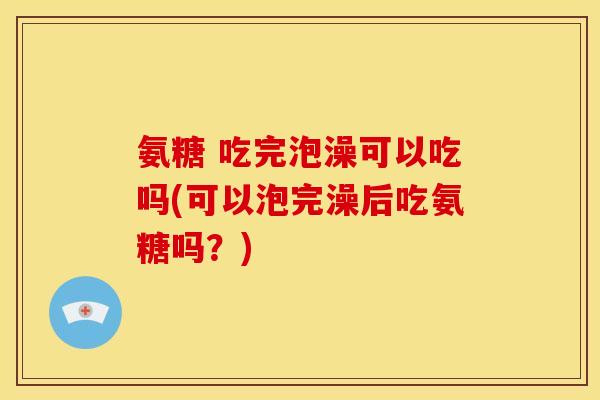 氨糖 吃完泡澡可以吃吗(可以泡完澡后吃氨糖吗？)