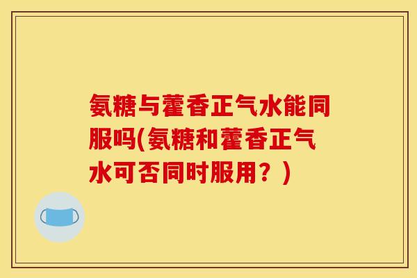 氨糖与藿香正气水能同服吗(氨糖和藿香正气水可否同时服用？)