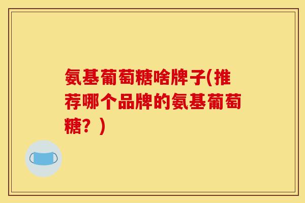氨基葡萄糖啥牌子(推荐哪个品牌的氨基葡萄糖？)