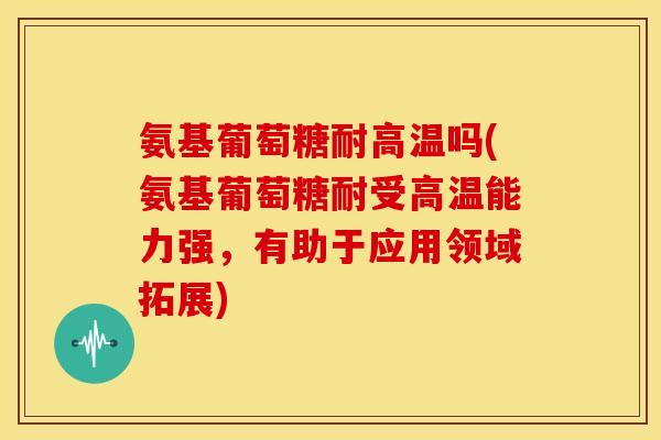 氨基葡萄糖耐高温吗(氨基葡萄糖耐受高温能力强,有助于应用领域拓展) 氨基葡萄糖耐高温吗(氨基葡萄糖耐受高温能力强,有助于应用领域拓展)