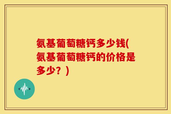 氨基葡萄糖钙多少钱(氨基葡萄糖钙的价格是多少？)