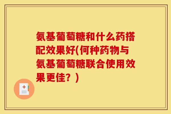 氨基葡萄糖和什么药搭配效果好(何种药物与氨基葡萄糖联合使用效果更佳？)