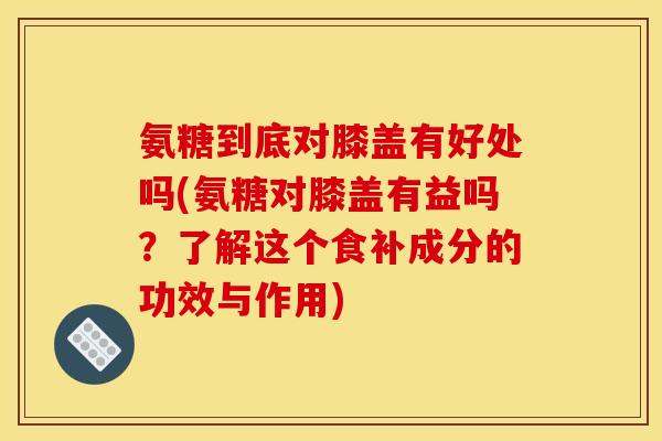 氨糖到底对膝盖有好处吗(氨糖对膝盖有益吗？了解这个食补成分的功效与作用)