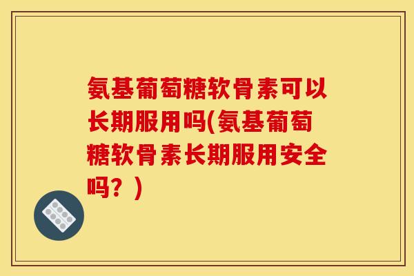 氨基葡萄糖软骨素可以长期服用吗(氨基葡萄糖软骨素长期服用安全吗？)