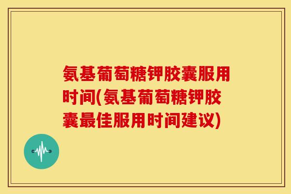氨基葡萄糖钾胶囊服用时间(氨基葡萄糖钾胶囊最佳服用时间建议)