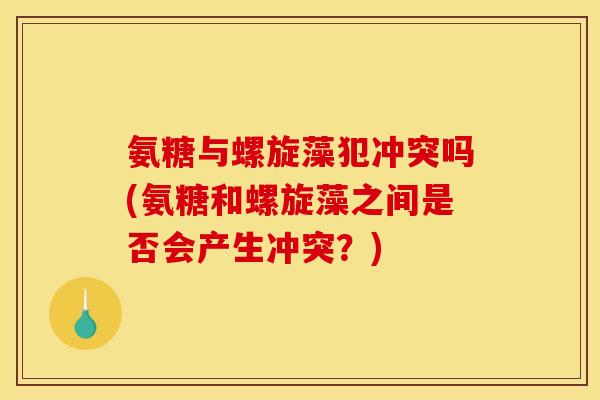 氨糖与螺旋藻犯冲突吗(氨糖和螺旋藻之间是否会产生冲突？)