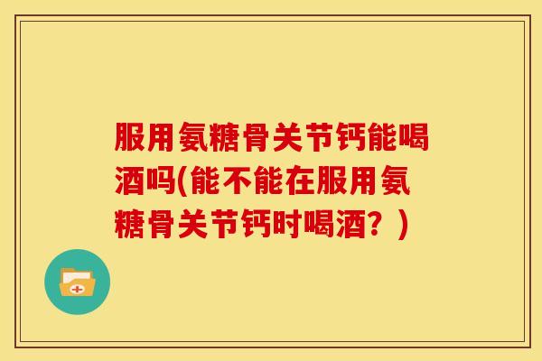 服用氨糖骨关节钙能喝酒吗(能不能在服用氨糖骨关节钙时喝酒？)