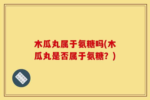 木瓜丸属于氨糖吗(木瓜丸是否属于氨糖？)