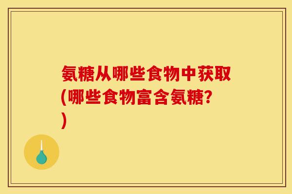 氨糖从哪些食物中获取(哪些食物富含氨糖？)