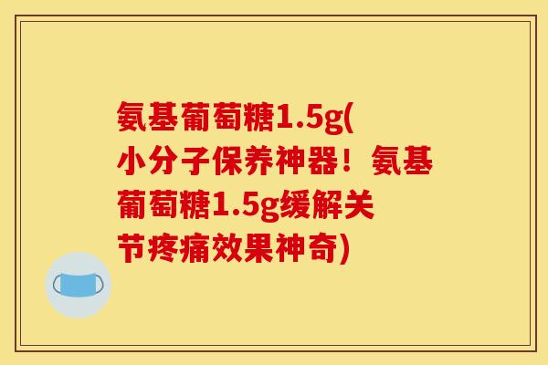 氨基葡萄糖1.5g(小分子保养神器！氨基葡萄糖1.5g缓解关节疼痛效果神奇)