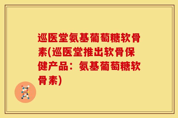 巡医堂氨基葡萄糖软骨素(巡医堂推出软骨保健产品：氨基葡萄糖软骨素)