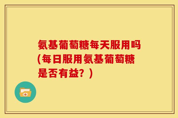 氨基葡萄糖每天服用吗(每日服用氨基葡萄糖是否有益？)