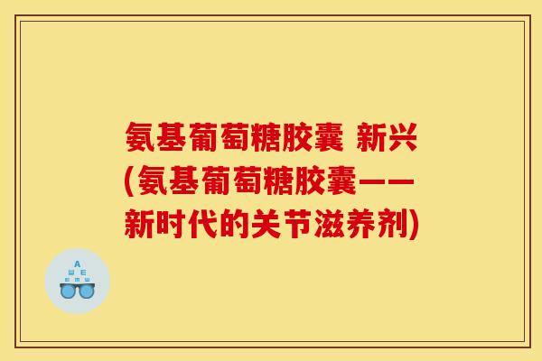 氨基葡萄糖胶囊 新兴(氨基葡萄糖胶囊——新时代的关节滋养剂)