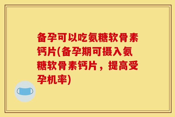 备孕可以吃氨糖软骨素钙片(备孕期可摄入氨糖软骨素钙片，提高受孕机率)