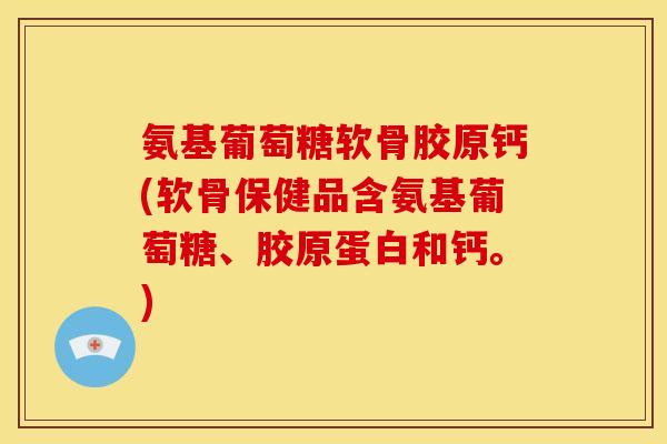 氨基葡萄糖软骨胶原钙(软骨保健品含氨基葡萄糖、胶原蛋白和钙。) 氨基葡萄糖软骨胶原钙(软骨保健品含氨基葡萄糖、胶原蛋白和钙。)