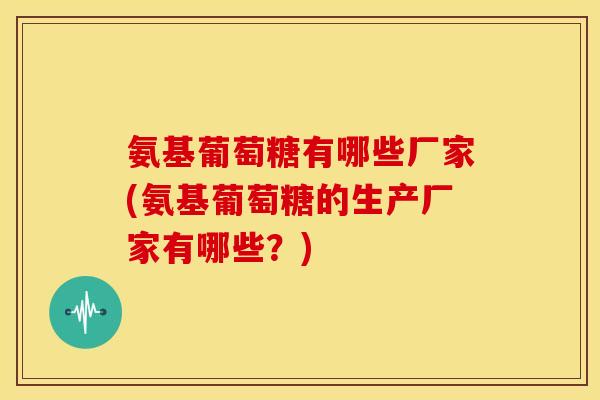 氨基葡萄糖有哪些厂家(氨基葡萄糖的生产厂家有哪些？)