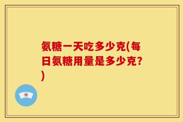 氨糖一天吃多少克(每日氨糖用量是多少克？)