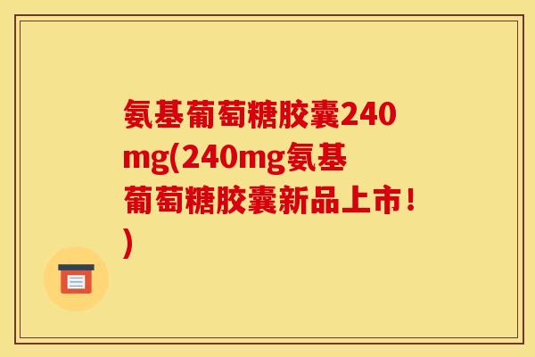 氨基葡萄糖胶囊240mg(240mg氨基葡萄糖胶囊新品上市！)