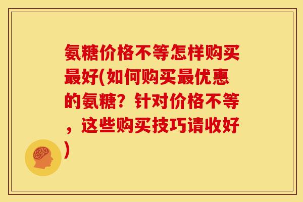 氨糖价格不等怎样购买好(如何购买优惠的氨糖?针对价格不等,这些购买技巧请收好) 氨糖价格不等怎样购买好(如何购买优惠的氨糖?针对价格不等,这些购买技巧请收好)