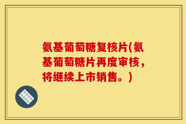 氨基葡萄糖复核片(氨基葡萄糖片再度审核，将继续上市销售。)