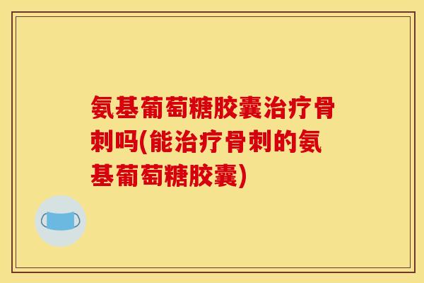 氨基葡萄糖胶囊治疗骨刺吗(能治疗骨刺的氨基葡萄糖胶囊)