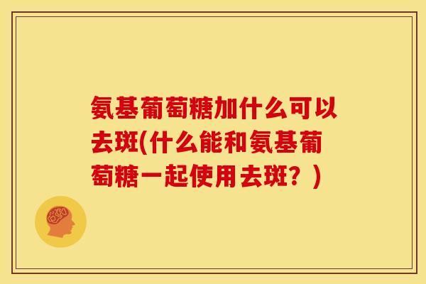 氨基葡萄糖加什么可以去斑(什么能和氨基葡萄糖一起使用去斑?) 氨基葡萄糖加什么可以去斑(什么能和氨基葡萄糖一起使用去斑?)