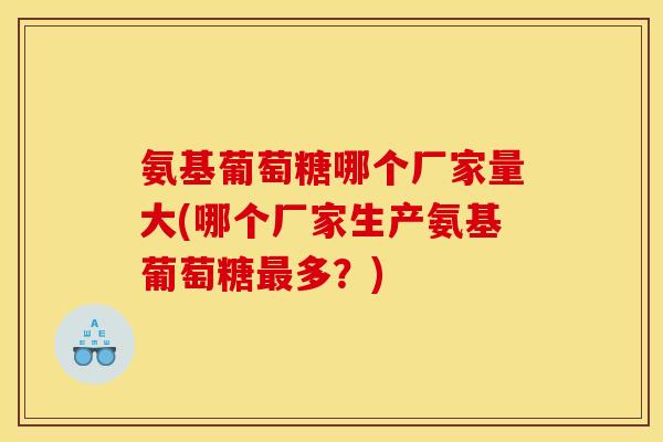 氨基葡萄糖哪个厂家量大(哪个厂家生产氨基葡萄糖最多？)