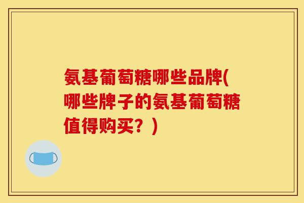 氨基葡萄糖哪些品牌(哪些牌子的氨基葡萄糖值得购买？)