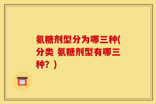 氨糖剂型分为哪三种(分类 氨糖剂型有哪三种?) 氨糖剂型分为哪三种(分类 氨糖剂型有哪三种?)