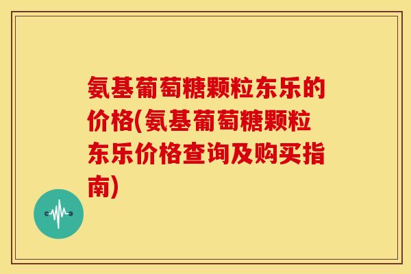 氨基葡萄糖颗粒东乐的价格(氨基葡萄糖颗粒东乐价格查询及购买指南)
