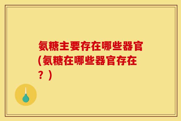 氨糖主要存在哪些器官(氨糖在哪些器官存在？)