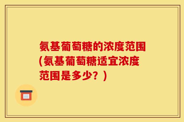 氨基葡萄糖的浓度范围(氨基葡萄糖适宜浓度范围是多少？)