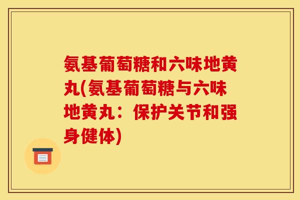 氨基葡萄糖和六味地黄丸(氨基葡萄糖与六味地黄丸:保护关节和强身健体) 氨基葡萄糖和六味地黄丸(氨基葡萄糖与六味地黄丸:保护关节和强身健体)