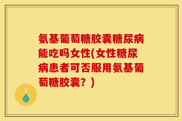 氨基葡萄糖胶囊糖尿病能吃吗女性(女性糖尿病患者可否服用氨基葡萄糖胶囊？)