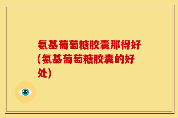 氨基葡萄糖胶囊那得好(氨基葡萄糖胶囊的好处)