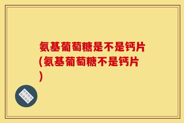 氨基葡萄糖是不是钙片(氨基葡萄糖不是钙片)