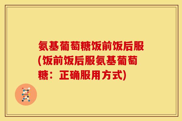 氨基葡萄糖饭前饭后服(饭前饭后服氨基葡萄糖:正确服用方式) 氨基葡萄糖饭前饭后服(饭前饭后服氨基葡萄糖:正确服用方式)