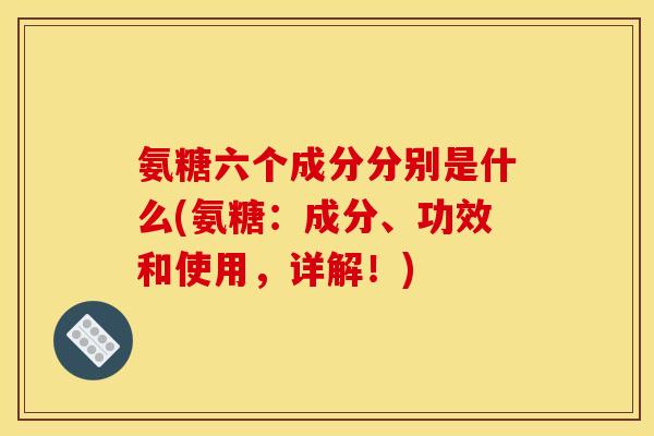 氨糖六个成分分别是什么(氨糖：成分、功效和使用，详解！)
