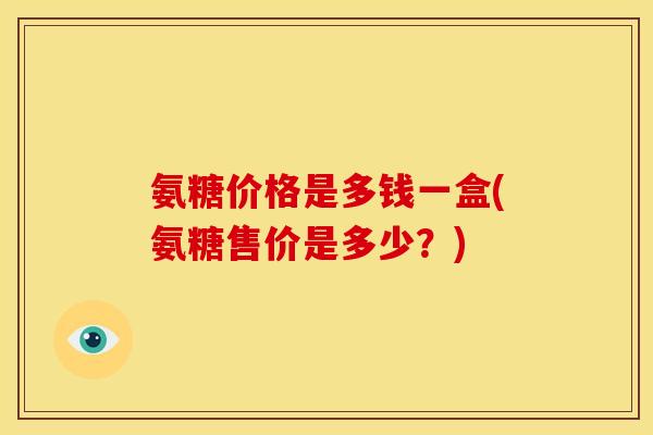 氨糖价格是多钱一盒(氨糖售价是多少?) 氨糖价格是多钱一盒(氨糖售价是多少?)