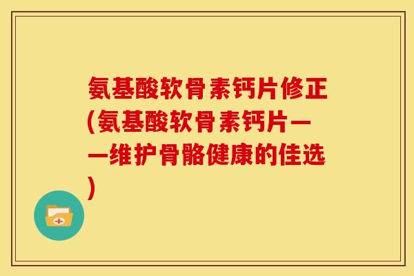 氨基酸软骨素钙片修正(氨基酸软骨素钙片——维护骨骼健康的佳选)